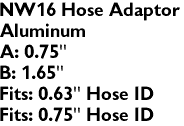 NW16 Hose Adaptor
Aluminum
A: 0.75"
B: 1.65"
Fits: 0.63" Hose ID
Fits: 0.75" Hose ID