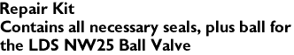 Repair Kit
Contains all necessary seals, plus ball for 
the LDS NW25 Ball Valve
