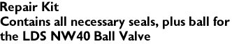 Repair Kit
Contains all necessary seals, plus ball for 
the LDS NW40 Ball Valve
