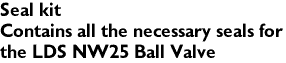 Seal kit
Contains all the necessary seals for 
the LDS NW25 Ball Valve
