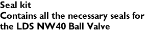 Seal kit
Contains all the necessary seals for 
the LDS NW40 Ball Valve

