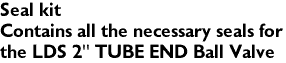 Seal kit
Contains all the necessary seals for 
the LDS 2" TUBE END Ball Valve