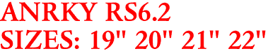 ANRKY RS6.2
SIZES: 19" 20" 21" 22"
