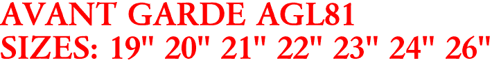 AVANT GARDE AGL81
SIZES: 19" 20" 21" 22" 23" 24" 26"
