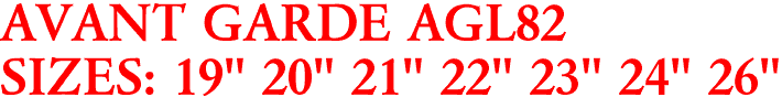 AVANT GARDE AGL82
SIZES: 19" 20" 21" 22" 23" 24" 26"
