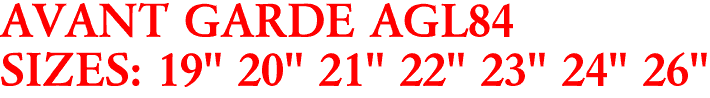 AVANT GARDE AGL84
SIZES: 19" 20" 21" 22" 23" 24" 26"