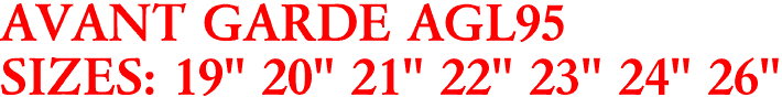 AVANT GARDE AGL95
SIZES: 19" 20" 21" 22" 23" 24" 26"