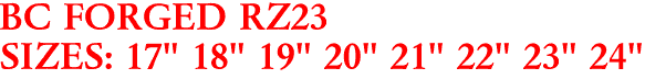 BC FORGED RZ23
SIZES: 17" 18" 19" 20" 21" 22" 23" 24"