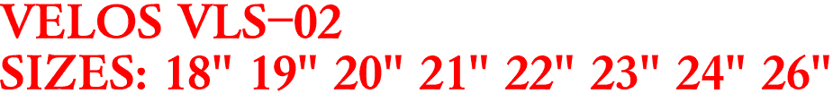 VELOS VLS-02
SIZES: 18" 19" 20" 21" 22" 23" 24" 26"