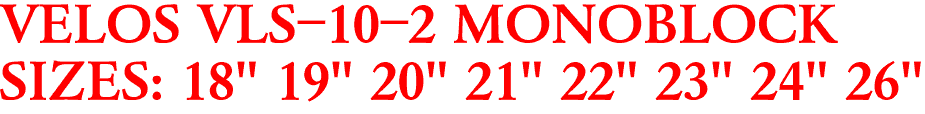VELOS VLS-10-2 MONOBLOCK
SIZES: 18" 19" 20" 21" 22" 23" 24" 26"
