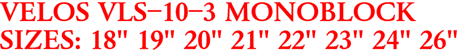 VELOS VLS-10-3 MONOBLOCK
SIZES: 18" 19" 20" 21" 22" 23" 24" 26"