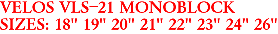 VELOS VLS-21 MONOBLOCK
SIZES: 18" 19" 20" 21" 22" 23" 24" 26"
