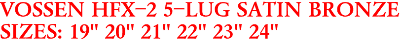 VOSSEN HFX-2 5-LUG SATIN BRONZE
SIZES: 19" 20" 21" 22" 23" 24"