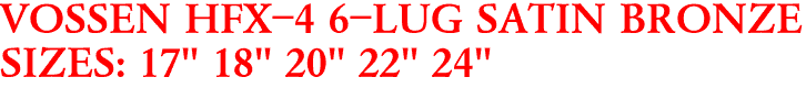 VOSSEN HFX-4 6-LUG SATIN BRONZE
SIZES: 17" 18" 20" 22" 24"