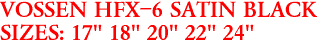 VOSSEN HFX-6 SATIN BLACK
SIZES: 17" 18" 20" 22" 24"