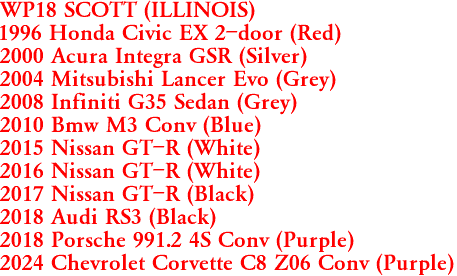 WP18 SCOTT (ILLINOIS)
1996 Honda Civic EX 2-door (Red)
2000 Acura Integra GSR (Silver)
2004 Mitsubishi Lancer Evo (Grey)
2008 Infiniti G35 Sedan (Grey)
2010 Bmw M3 Conv (Blue)
2015 Nissan GT-R (White)
2016 Nissan GT-R (White)
2017 Nissan GT-R (Black)
2018 Audi RS3 (Black)
2018 Porsche 991.2 4S Conv (Purple)
2024 Chevrolet Corvette C8 Z06 Conv (Purple)