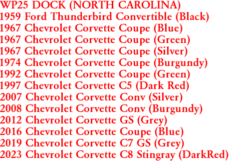 WP25 DOCK (NORTH CAROLINA)
1959 Ford Thunderbird Convertible (Black)
1967 Chevrolet Corvette Coupe (Blue)
1967 Chevrolet Corvette Coupe (Green)
1967 Chevrolet Corvette Coupe (Silver)
1974 Chevrolet Corvette Coupe (Burgundy)
1992 Chevrolet Corvette Coupe (Green)
1997 Chevrolet Corvette C5 (Dark Red)
2007 Chevrolet Corvette Conv (Silver)
2008 Chevrolet Corvette Conv (Burgundy)
2012 Chevrolet Corvette GS (Grey)
2016 Chevrolet Corvette Coupe (Blue)
2019 Chevrolet Corvette C7 GS (Grey)
2023 Chevrolet Corvette C8 Stingray (DarkRed)
