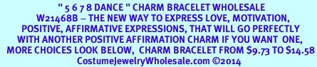 <BR>                           " 5 6 7 8 DANCE " CHARM BRACELET WHOLESALE <bR>                 W21468B - THE NEW WAY TO EXPRESS LOVE, MOTIVATION,<BR>          POSITIVE, AFFIRMATIVE EXPRESSIONS, THAT WILL GO PERFECTLY<br>        WITH ANOTHER POSITIVE AFFIRMATION CHARM IF YOU WANT  ONE,<BR>   MORE CHOICES LOOK BELOW,  CHARM BRACELET FROM $9.73 TO $14.58<BR>                                    CostumeJewelryWholesale.com 2014