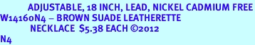<bR>             ADJUSTABLE, 18 INCH, LEAD, NICKEL CADMIUM FREE<Br>W14160N4 - BROWN SUADE LEATHERETTE<BR>              NECKLACE  $5.38 EACH 2012<BR>N4