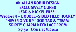 <bR>                  AN ALLAN ROBIN DESIGN<bR>                      EXCLUSIVELY OURS!!<BR>                     LEAD & NICKEL FREE!!<BR>W16295N - DOUBLE-SIDED FIELD HOCKEY<Br>      "NEVER GIVE UP" DOG TAG & "TEAM<Br>          SPIRIT" CHARM NECKLACE FROM<bR>                     $7.50 TO $11.75 &#169;2010