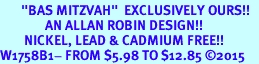 <BR>       "BAS MITZVAH"  EXCLUSIVELY OURS!!   <Br>               AN ALLAN ROBIN DESIGN!!   <BR>        NICKEL, LEAD & CADMIUM FREE!!   <BR>W1758B1- FROM $5.98 TO $12.85 2015