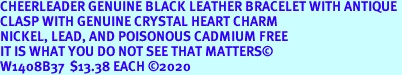CHEERLEADER GENUINE BLACK LEATHER BRACELET WITH ANTIQUE <BR>CLASP WITH GENUINE CRYSTAL HEART CHARM<BR>NICKEL, LEAD, AND POISONOUS CADMIUM FREE<BR>IT IS WHAT YOU DO NOT SEE THAT MATTERS<BR>W1408B37  $13.38 EACH 2020
