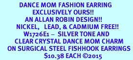 <BR>             DANCE MOM FASHION EARRING  <bR>                      EXCLUSIVELY OURS!!  <Br>                 AN ALLAN ROBIN DESIGN!!  <BR>           NICKEL,   LEAD, & CADMIUM FREE!!  <BR>                W1726E1 -  SILVER TONE AND  <BR>          CLEAR CRYSTAL DANCE MOM CHARM  <BR>     ON SURGICAL STEEL FISHHOOK EARRINGS <BR>                              $10.38 EACH 2015