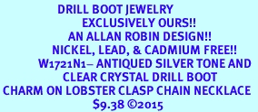 <BR>                     DRILL BOOT JEWELRY  <bR>                              EXCLUSIVELY OURS!!  <Br>                         AN ALLAN ROBIN DESIGN!!  <BR>                   NICKEL, LEAD, & CADMIUM FREE!!  <BR>              W1721N1- ANTIQUED SILVER TONE AND  <BR>                       CLEAR CRYSTAL DRILL BOOT<BR> CHARM ON LOBSTER CLASP CHAIN NECKLACE  <BR>                                  $9.38 2015