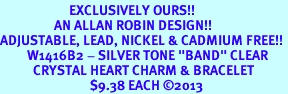 <bR>                       EXCLUSIVELY OURS!! <Br>                  AN ALLAN ROBIN DESIGN!! <BR>ADJUSTABLE, LEAD, NICKEL & CADMIUM FREE!! <BR>         W1416B2 - SILVER TONE "BAND" CLEAR <BR>           CRYSTAL HEART CHARM & BRACELET <BR>                              $9.38 EACH 2013