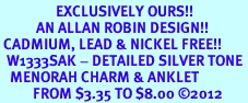 <bR>                 EXCLUSIVELY OURS!!<BR>           AN ALLAN ROBIN DESIGN!! <BR> CADMIUM, LEAD & NICKEL FREE!! <BR>  W1333SAK - DETAILED SILVER TONE <BR>   MENORAH CHARM & ANKLET <BR>          FROM $3.35 TO $8.00 �2012
