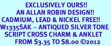 <bR>                 EXCLUSIVELY OURS!!<BR>           AN ALLAN ROBIN DESIGN!! <BR> CADMIUM, LEAD & NICKEL FREE!! <BR>W1335SAK - ANTIQUED SILVER TONE <BR>   SCRIPT CROSS CHARM & ANKLET <BR>          FROM $3.35 TO $8.00 �2012