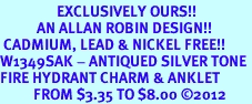 <bR>                 EXCLUSIVELY OURS!!<BR>           AN ALLAN ROBIN DESIGN!! <BR> CADMIUM, LEAD & NICKEL FREE!! <BR>W1349SAK - ANTIQUED SILVER TONE <BR>FIRE HYDRANT CHARM & ANKLET <BR>          FROM $3.35 TO $8.00 �2012