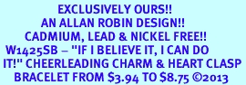 <bR>                     EXCLUSIVELY OURS!!<BR>               AN ALLAN ROBIN DESIGN!! <BR>         CADMIUM, LEAD & NICKEL FREE!! <BR>  W1425SB - "IF I BELIEVE IT, I CAN DO <BR> IT!" CHEERLEADING CHARM & HEART CLASP <BR>     BRACELET FROM $3.94 TO $8.75 �2013