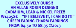 <bR>                 EXCLUSIVELY OURS!! <BR>            AN ALLAN ROBIN DESIGN!! <BR>      CADMIUM, LEAD & NICKEL FREE!! <BR> W1425SE - "IF I BELIEVE IT, I CAN DO IT!" <Br>        CHEERLEADING CHARM EARRINGS <BR>          FROM $4.50 TO $8.35 �2013
