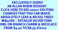 <bR>                EXCLUSIVELY OURS!!<BR>          AN ALLAN ROBIN DESIGN!!<BR> CLICK HERE TO SEE 1000+ EXCITING<BR>    CHANGES THAT YOU CAN MAKE!<BR> ABSOLUTELY LEAD & NICKEL FREE!! <BR>  W850SN - DETAILED SILVER TONE <BR>OWL ON BRANCH CHARM & NECKLACE <BR>     FROM $4.50 TO $8.35 2012