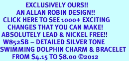  <bR>                 EXCLUSIVELY OURS!!<BR>           AN ALLAN ROBIN DESIGN!!<BR>  CLICK HERE TO SEE 1000+ EXCITING<BR>     CHANGES THAT YOU CAN MAKE!<BR> ABSOLUTELY LEAD & NICKEL FREE!! <BR>  W852SB - DETAILED SILVER TONE <BR>SWIMMING DOLPHIN CHARM & BRACELET <BR>        FROM $4.15 TO $8.00 2012