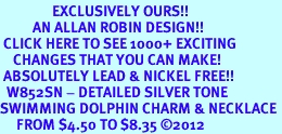<bR>                EXCLUSIVELY OURS!!<BR>          AN ALLAN ROBIN DESIGN!!<BR> CLICK HERE TO SEE 1000+ EXCITING<BR>    CHANGES THAT YOU CAN MAKE!<BR> ABSOLUTELY LEAD & NICKEL FREE!! <BR>  W852SN - DETAILED SILVER TONE <BR>SWIMMING DOLPHIN CHARM & NECKLACE <BR>     FROM $4.50 TO $8.35 2012