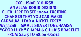 <bR> EXCLUSIVELY OURS!!<BR> AN ALLAN ROBIN DESIGN!!<BR> CLICK HERE TO SEE 1000+ EXCITING<BR> CHANGES THAT YOU CAN MAKE!<BR> CADMIUM, LEAD & NICKEL FREE!! <BR>W1331SB - SMALL SILVER TONE HAMSA <BR>"GOOD LUCK" CHARM & CHILD'S BRACELET <BR> FROM $4.15 TO $8.00 ©2012