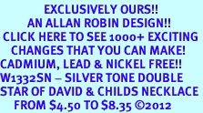 <bR> EXCLUSIVELY OURS!!<BR> AN ALLAN ROBIN DESIGN!!<BR> CLICK HERE TO SEE 1000+ EXCITING<BR> CHANGES THAT YOU CAN MAKE!<BR>CADMIUM, LEAD & NICKEL FREE!! <BR>W1332SN - SILVER TONE DOUBLE <BR>STAR OF DAVID & CHILDS NECKLACE <BR> FROM $4.50 TO $8.35 ©2012