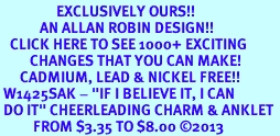 <bR>                 EXCLUSIVELY OURS!! <BR>            AN ALLAN ROBIN DESIGN!! <BR>   CLICK HERE TO SEE 1000+ EXCITING <BR>         CHANGES THAT YOU CAN MAKE! <BR>      CADMIUM, LEAD & NICKEL FREE!! <BR> W1425SAK - "IF I BELIEVE IT, I CAN <Br> DO IT" CHEERLEADING CHARM & ANKLET <BR>          FROM $3.35 TO $8.00 �2013