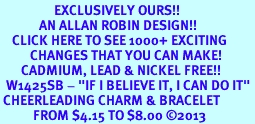<bR>                  EXCLUSIVELY OURS!!<BR>             AN ALLAN ROBIN DESIGN!!<BR>    CLICK HERE TO SEE 1000+ EXCITING<BR>          CHANGES THAT YOU CAN MAKE!<BR>       CADMIUM, LEAD & NICKEL FREE!!<BR>  W1425SB - "IF I BELIEVE IT, I CAN DO IT" <Br> CHEERLEADING CHARM & BRACELET <BR>           FROM $4.15 TO $8.00 �2013