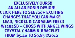 <bR>               EXCLUSIVELY OURS!!<Br>         AN ALLAN ROBIN DESIGN!! <BR>CLICK HERE TO SEE 120+ EXCITING <BR>   CHANGES THAT YOU CAN MAKE!<BR>   LEAD, NICKEL & CADMIUM FREE!! <BR> W1282SB - CROSS WITH ANGEL WINGS <BR>     CRYSTAL CHARM & BRACELET <BR>     FROM $5.40 TO $9.85 �2012