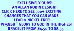 <bR>                    EXCLUSIVELY OURS!!<Br>              AN ALLAN ROBIN DESIGN!!<BR>  CLICK HERE TO SEE 500+ EXCITING<BR>     CHANGES THAT YOU CAN MAKE!<BR>                LEAD & NICKEL FREE!!<BR> W758SB � GLORY TO GOD IN THE HIGHEST<Br>         BRACELET FROM $4.50 TO $8.35