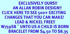 <bR> EXCLUSIVELY OURS!!<Br> AN ALLAN ROBIN DESIGN!!<BR> CLICK HERE TO SEE 500+ EXCITING<BR> CHANGES THAT YOU CAN MAKE!<BR> LEAD & NICKEL FREE!!<BR> W759SB – UNTO US A CHILD IS BORN…<Br> BRACELET FROM $4.50 TO $8.35