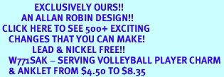 <bR>                EXCLUSIVELY OURS!!<BR>          AN ALLAN ROBIN DESIGN!!<BR> CLICK HERE TO SEE 500+ EXCITING<BR>    CHANGES THAT YOU CAN MAKE!<BR>               LEAD & NICKEL FREE!!<BR>    W771SAK - SERVING VOLLEYBALL PLAYER CHARM <Br>    & ANKLET FROM $4.50 TO $8.35