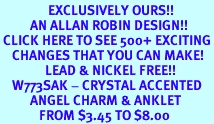 <bR>                EXCLUSIVELY OURS!!<BR>          AN ALLAN ROBIN DESIGN!!<BR> CLICK HERE TO SEE 500+ EXCITING<BR>    CHANGES THAT YOU CAN MAKE!<BR>               LEAD & NICKEL FREE!!<BR>    W773SAK - CRYSTAL ACCENTED <Br>          ANGEL CHARM & ANKLET<Br>             FROM $3.45 TO $8.00