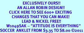 <bR>                         EXCLUSIVELY OURS!!<BR>                   AN ALLAN ROBIN DESIGN!!<BR>          CLICK HERE TO SEE 600+ EXCITING<BR>             CHANGES THAT YOU CAN MAKE!<BR>                        LEAD & NICKEL FREE!!<BR>       W1049SAK - "ATTITUDE IS EVERYTHING"<Br>SOCCER  ANKLET FROM $3.35 TO $8.00 2011