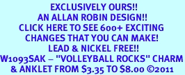<bR>                        EXCLUSIVELY OURS!!<BR>                  AN ALLAN ROBIN DESIGN!!<BR>         CLICK HERE TO SEE 600+ EXCITING<BR>            CHANGES THAT YOU CAN MAKE!<BR>                       LEAD & NICKEL FREE!!<BR>W1093SAK - "VOLLEYBALL ROCKS" CHARM<Br>     & ANKLET FROM $3.35 TO $8.00 2011