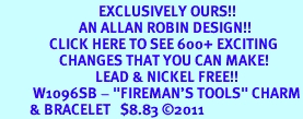 <bR>                              EXCLUSIVELY OURS!!<BR>                        AN ALLAN ROBIN DESIGN!!<BR>               CLICK HERE TO SEE 600+ EXCITING<BR>                  CHANGES THAT YOU CAN MAKE!<BR>                             LEAD & NICKEL FREE!!<BR>          W1096SB - "FIREMAN'S TOOLS" CHARM<Br>         & BRACELET   $8.83 ©2011 