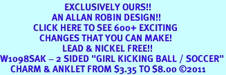 <bR> EXCLUSIVELY OURS!!<BR> AN ALLAN ROBIN DESIGN!!<BR> CLICK HERE TO SEE 600+ EXCITING<BR> CHANGES THAT YOU CAN MAKE!<BR> LEAD & NICKEL FREE!!<BR>W1098SAK - 2 SIDED "GIRL KICKING BALL / SOCCER"<Br> CHARM & ANKLET FROM $3.35 TO $8.00 ©2011